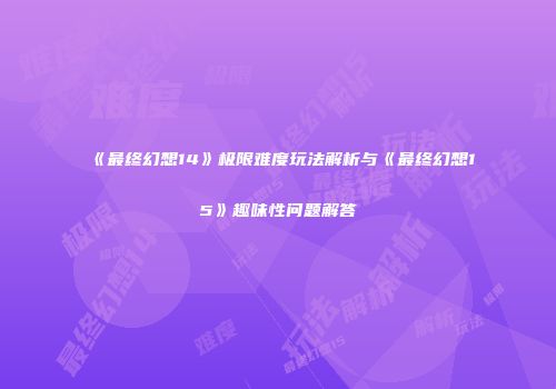 《最终幻想14》极限难度玩法解析与《最终幻想15》趣味性问题解答