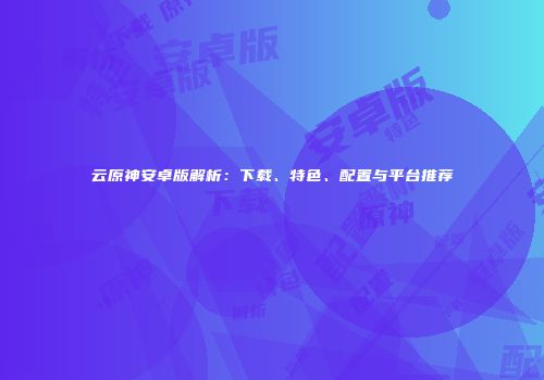 云原神安卓版解析：下载、特色、配置与平台推荐