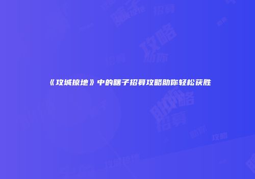 《攻城掠地》中的瞎子招募攻略助你轻松获胜