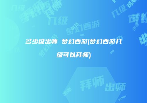多少级出师 梦幻西游(梦幻西游几级可以拜师)