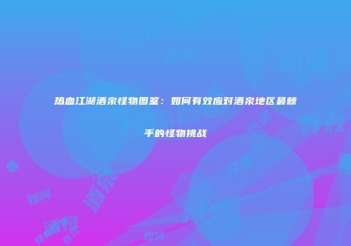 热血江湖酒泉怪物图鉴：如何有效应对酒泉地区最棘手的怪物挑战