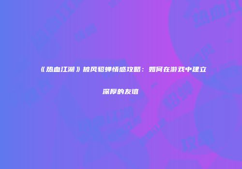 《热血江湖》披风貂蝉情感攻略：如何在游戏中建立深厚的友谊
