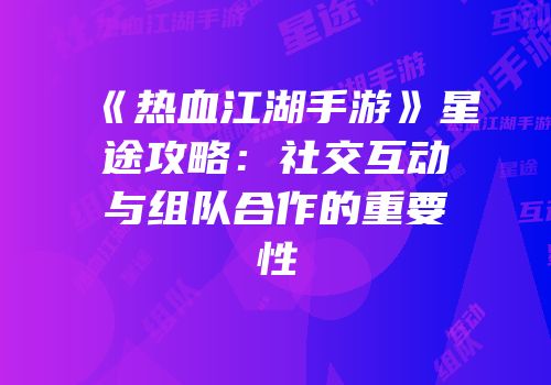 《热血江湖手游》星途攻略：社交互动与组队合作的重要性