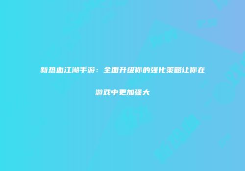 新热血江湖手游：全面升级你的强化策略让你在游戏中更加强大