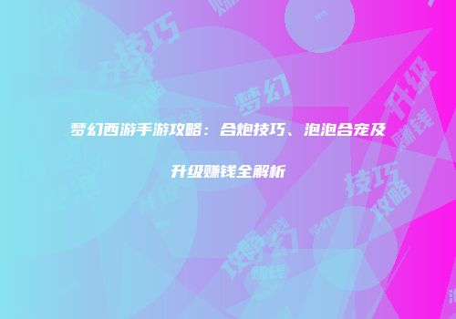梦幻西游手游攻略：合炮技巧、泡泡合宠及升级赚钱全解析