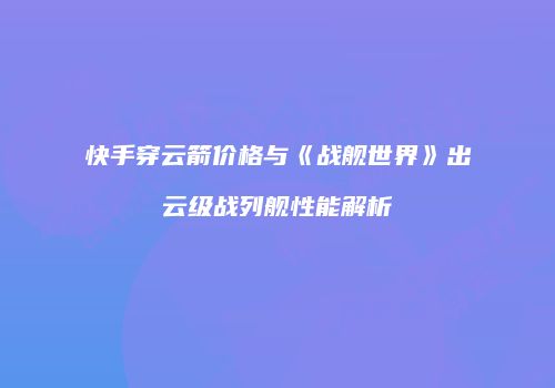 快手穿云箭价格与《战舰世界》出云级战列舰性能解析