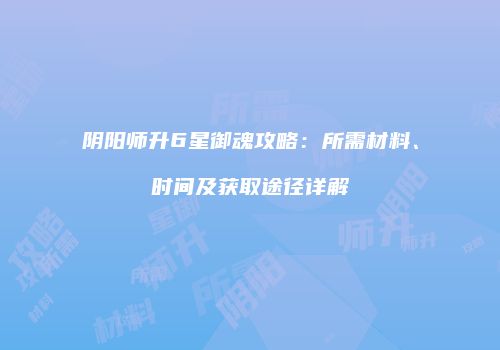 阴阳师升6星御魂攻略：所需材料、时间及获取途径详解