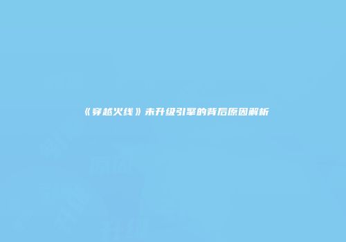 《穿越火线》未升级引擎的背后原因解析
