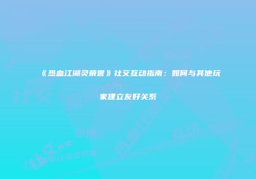 《热血江湖灵荣誉》社交互动指南：如何与其他玩家建立友好关系