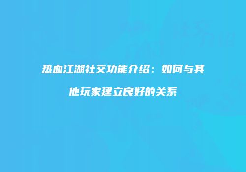 热血江湖社交功能介绍：如何与其他玩家建立良好的关系