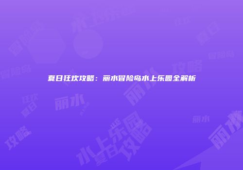 夏日狂欢攻略：丽水冒险岛水上乐园全解析