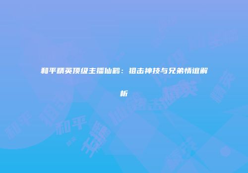 和平精英顶级主播仙鹤：狙击神技与兄弟情谊解析