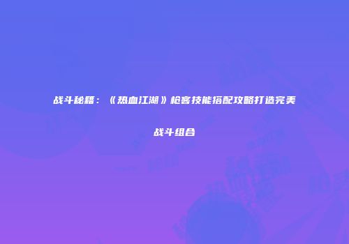 战斗秘籍：《热血江湖》枪客技能搭配攻略打造完美战斗组合