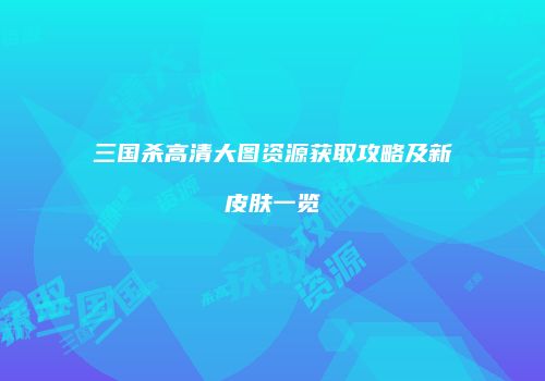 三国杀高清大图资源获取攻略及新皮肤一览