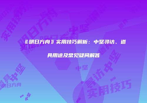 《明日方舟》实用技巧解析：中坚寻访、道具用途及常见疑问解答
