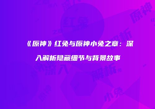 《原神》红兔与原神小兔之章：深入解析隐藏细节与背景故事