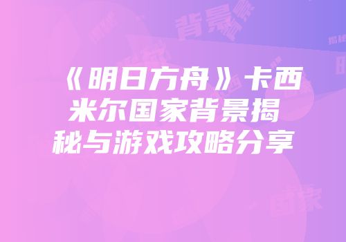 《明日方舟》卡西米尔国家背景揭秘与游戏攻略分享