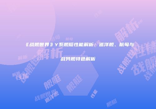 《战舰世界》Y系舰艇性能解析：巡洋舰、航母与战列舰特色解析
