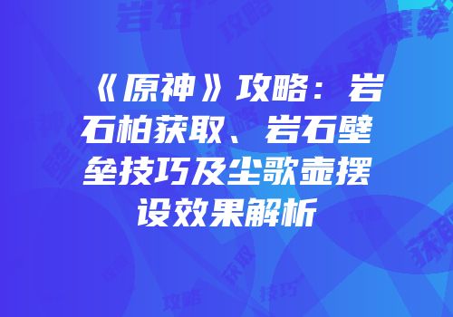 《原神》攻略：岩石柏获取、岩石壁垒技巧及尘歌壶摆设效果解析
