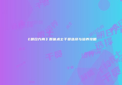 《明日方舟》群体术士干员选择与培养攻略
