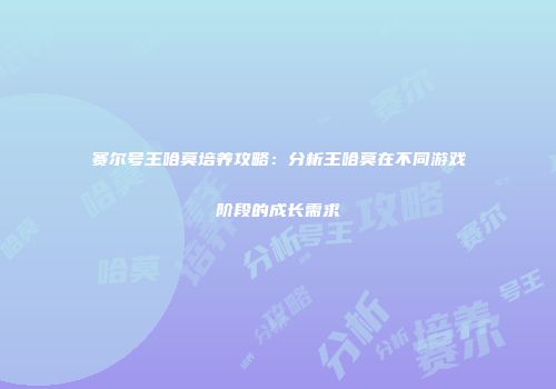 赛尔号王哈莫培养攻略:分析王哈莫在不同游戏阶段的成长需求