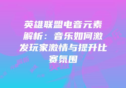 英雄联盟电音元素解析：音乐如何激发玩家激情与提升比赛氛围