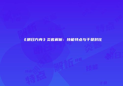 《明日方舟》炎客解析：技能特点与干员对比