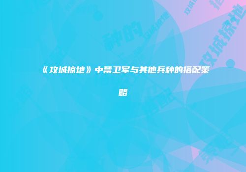 《攻城掠地》中禁卫军与其他兵种的搭配策略