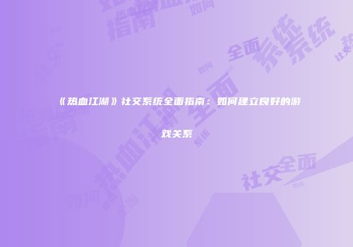 《热血江湖》社交系统全面指南：如何建立良好的游戏关系