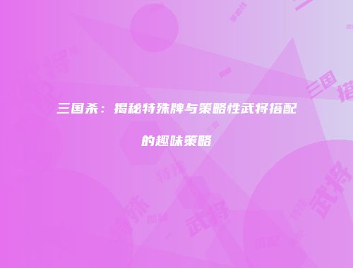 三国杀：揭秘特殊牌与策略性武将搭配的趣味策略