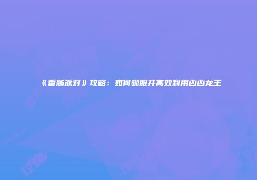 《香肠派对》攻略：如何驯服并高效利用凶凶龙王