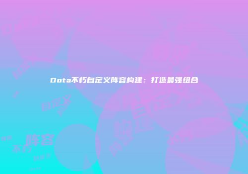 Dota不朽自定义阵容构建：打造最强组合