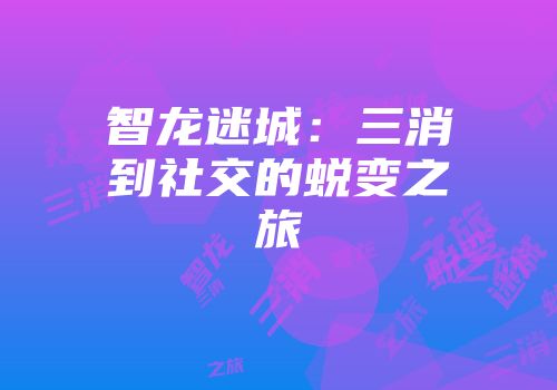 智龙迷城：三消到社交的蜕变之旅