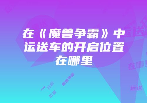 在《魔兽争霸》中运送车的开启位置在哪里