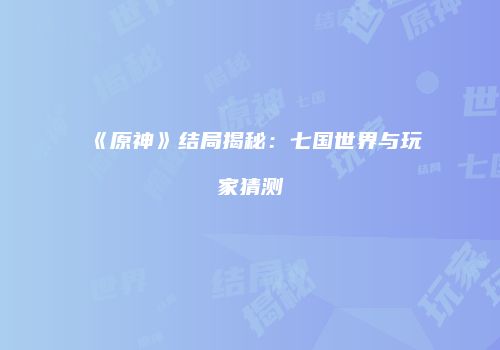 《原神》结局揭秘：七国世界与玩家猜测