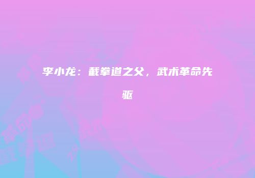 李小龙：截拳道之父，武术革命先驱