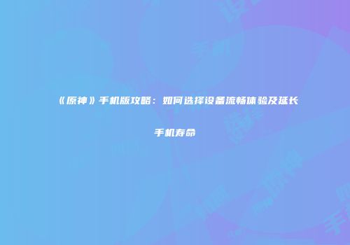 《原神》手机版攻略：如何选择设备流畅体验及延长手机寿命