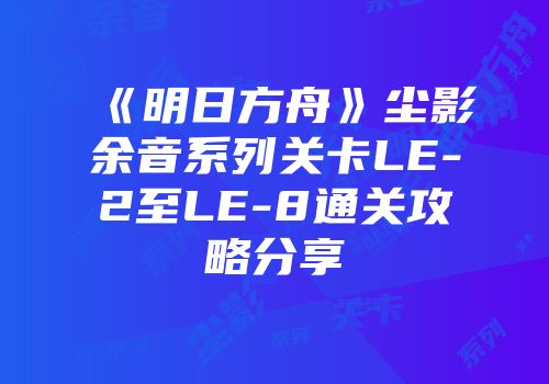 《明日方舟》尘影余音系列关卡LE-2至LE-8通关攻略分享