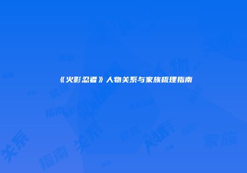 《火影忍者》人物关系与家族梳理指南