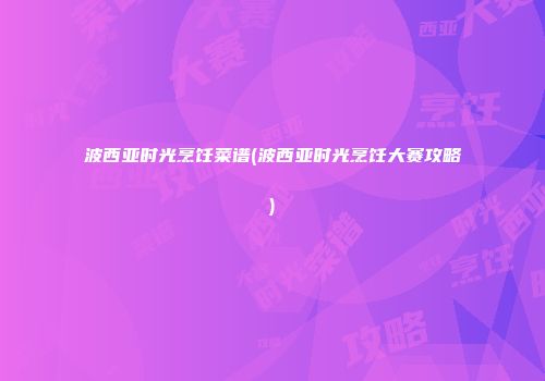 波西亚时光烹饪菜谱(波西亚时光烹饪大赛攻略)
