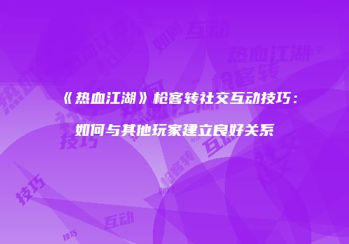 《热血江湖》枪客转社交互动技巧：如何与其他玩家建立良好关系