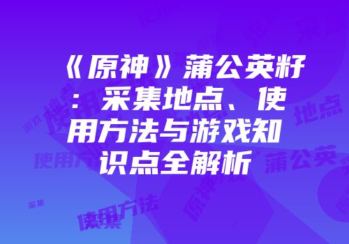 《原神》蒲公英籽：采集地点、使用方法与游戏知识点全解析