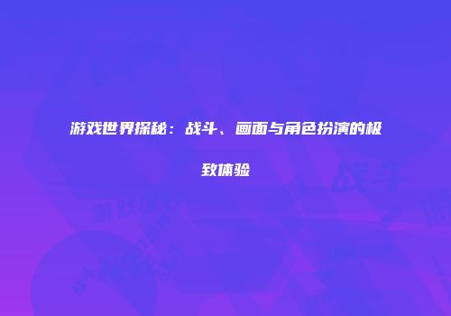 游戏世界探秘：战斗、画面与角色扮演的极致体验