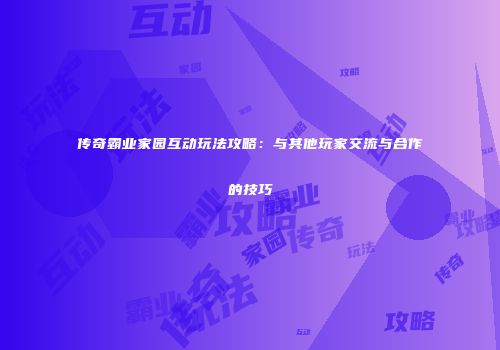 传奇霸业家园互动玩法攻略：与其他玩家交流与合作的技巧