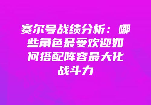 赛尔号战绩分析：哪些角色最受欢迎如何搭配阵容最大化战斗力