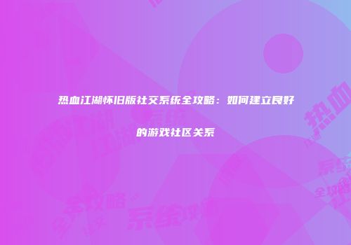 热血江湖怀旧版社交系统全攻略:如何建立良好的游戏社区关系