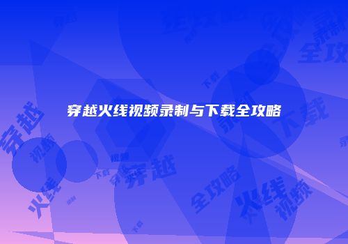 穿越火线视频录制与下载全攻略