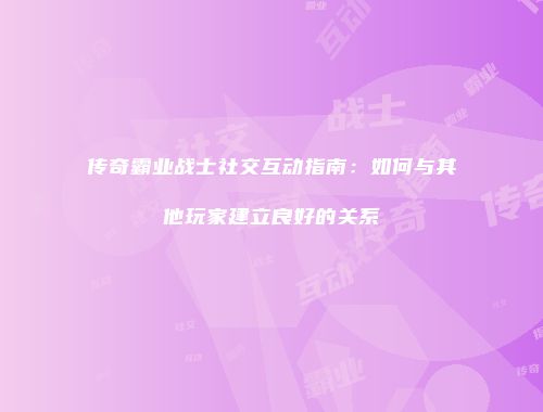 传奇霸业战士社交互动指南：如何与其他玩家建立良好的关系