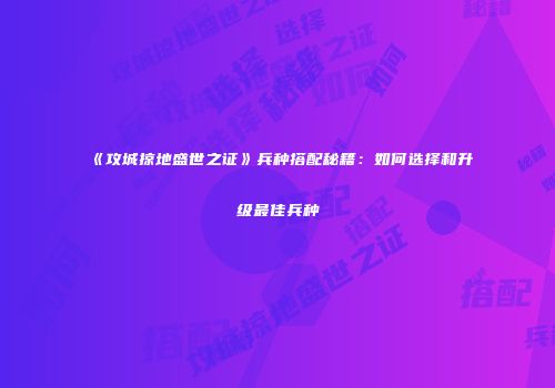《攻城掠地盛世之证》兵种搭配秘籍:如何选择和升级最佳兵种