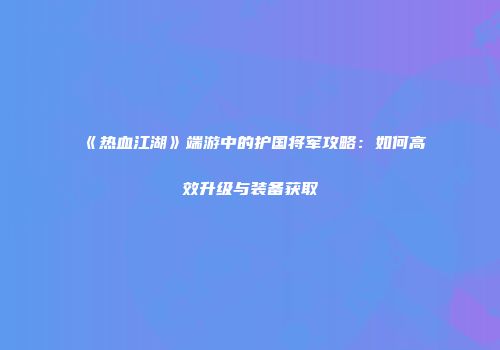《热血江湖》端游中的护国将军攻略：如何高效升级与装备获取